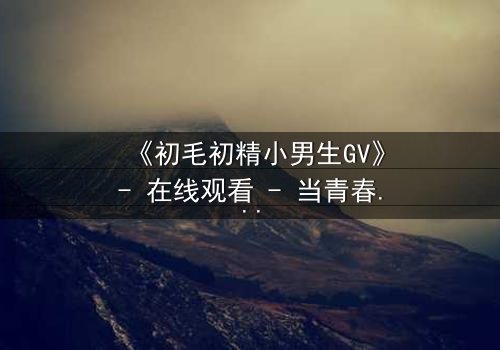 《初毛初精小男生GV》- 在线观看 - 当青春的秘密被镜头撕裂