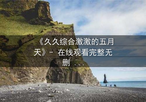 《久久综合激激的五月天》- 在线观看完整无删 - 当激情与命运碰撞,谁将揭开隐藏的真相?