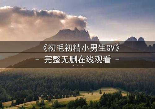 《初毛初精小男生GV》- 完整无删在线观看 - 青春风暴席卷而来