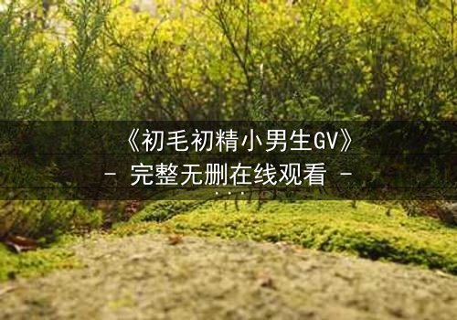 《初毛初精小男生GV》- 完整无删在线观看 - 青春的秘密,你敢揭开吗?