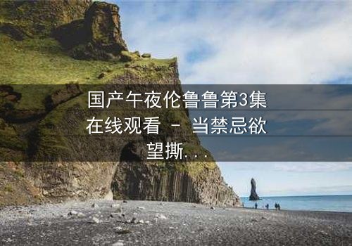 国产午夜伦鲁鲁第3集在线观看 - 当禁忌欲望撕裂家庭,谁将坠入深渊?