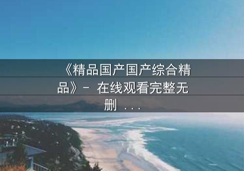 《精品国产国产综合精品》- 在线观看完整无删 - 当真相撕裂亲情,谁在幕后操控一切?