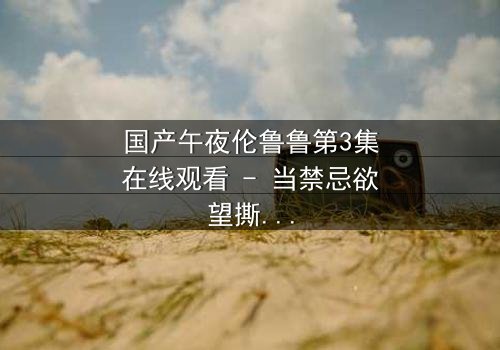 国产午夜伦鲁鲁第3集在线观看 - 当禁忌欲望撕裂亲情,谁将坠入深渊?