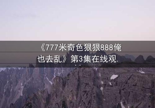 《777米奇色狠狠888俺也去乱》第3集在线观看 - 当米奇色狠狠遇上888,命运如何反转?