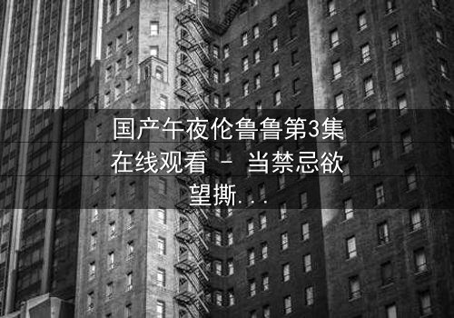 国产午夜伦鲁鲁第3集在线观看 - 当禁忌欲望撕裂家庭,谁将坠入深渊?
