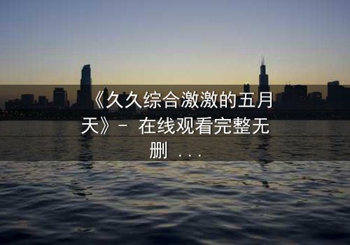 《久久综合激激的五月天》- 在线观看完整无删 - 当激情与命运碰撞,谁将揭开隐藏的真相?