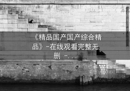 《精品国产国产综合精品》-在线观看完整无删 - 当真相撕裂亲情,谁才是最后的赢家?