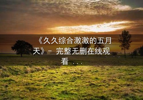 《久久综合激激的五月天》- 完整无删在线观看 - 当激情与命运激烈碰撞