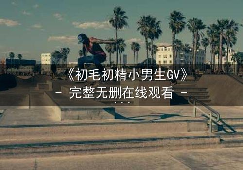 《初毛初精小男生GV》- 完整无删在线观看 - 青春禁忌的隐秘风暴