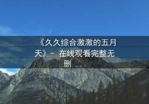 《久久综合激激的五月天》- 在线观看完整无删 - 当激情与背叛交织的终极抉择