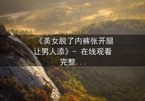 《美女脱了内裤张开腿让男人添》- 在线观看完整无删 - 禁忌之恋的致命诱惑