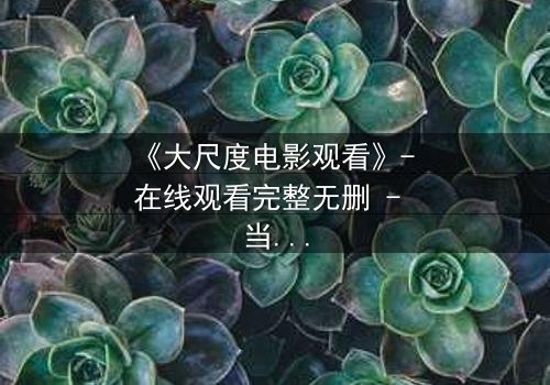 《大尺度电影观看》- 在线观看完整无删 - 当欲望撕裂人性,谁将坠入深渊?