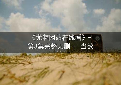 《尤物网站在线看》- 第3集完整无删 - 当欲望与良知在午夜交织