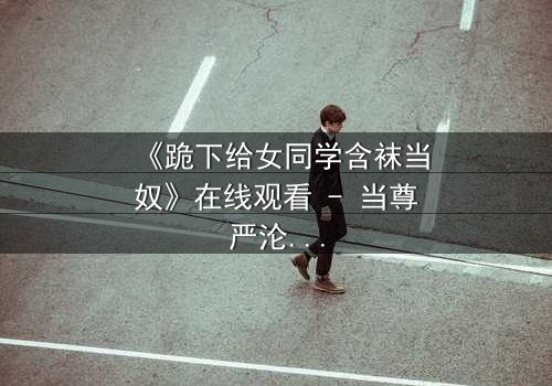 《跪下给女同学含袜当奴》在线观看 - 当尊严沦为爱情的祭品