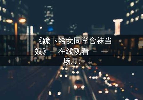 《跪下给女同学含袜当奴》- 在线观看 - 一场校园霸凌的黑暗反转
