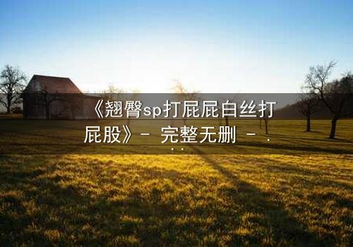 《翘臀sp打屁屁白丝打屁股》- 完整无删 - 当惩罚变成无法抗拒的诱惑