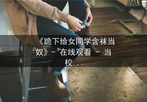 《跪下给女同学含袜当奴》- 在线观看 - 当校园霸凌遇上扭曲的救赎
