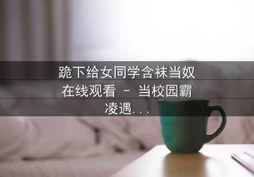 跪下给女同学含袜当奴在线观看 - 当校园霸凌遇上扭曲的爱恋,谁能挣脱枷锁?