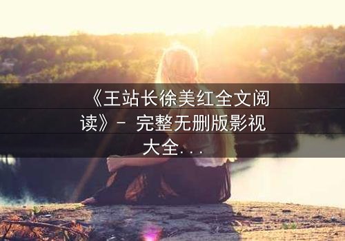 《王站长徐美红全文阅读》- 完整无删版影视大全 - 揭开权力与爱情的终极博弈