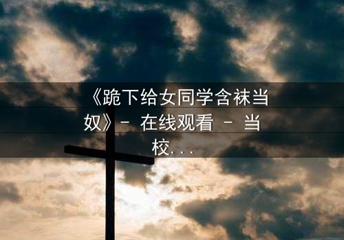 《跪下给女同学含袜当奴》- 在线观看 - 当校园霸凌遇上扭曲的救赎