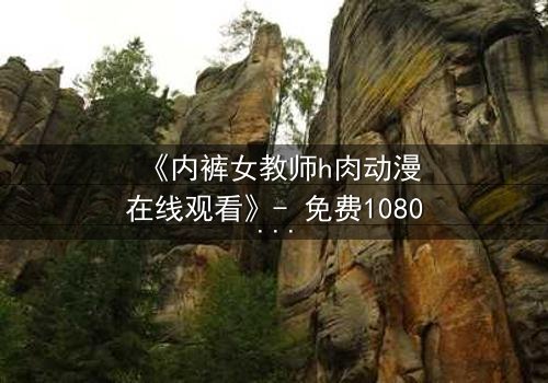 《内裤女教师h肉动漫在线观看》- 免费1080P超清 - 完整无删第3集