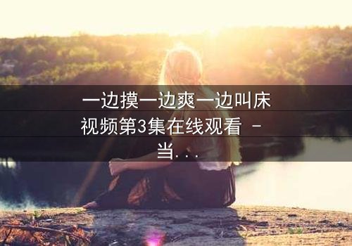 一边摸一边爽一边叫床视频第3集在线观看 - 当禁忌欲望撕裂道德底线