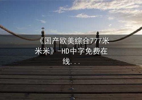 《国产欧美综合777米米米》-HD中字免费在线观看 - 第8集完整无删减