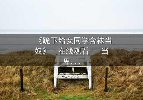 《跪下给女同学含袜当奴》- 在线观看 - 当卑微奴役揭开校园暗黑真相