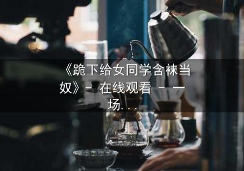 《跪下给女同学含袜当奴》- 在线观看 - 一场校园霸凌的终极救赎