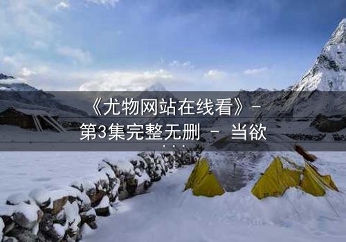 《尤物网站在线看》- 第3集完整无删 - 当欲望与真相在屏幕两端同时爆发