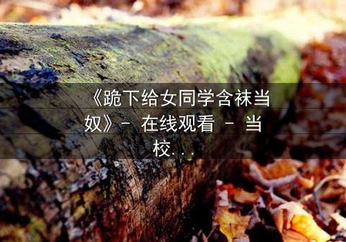 《跪下给女同学含袜当奴》- 在线观看 - 当校园霸凌遇上隐秘欲望