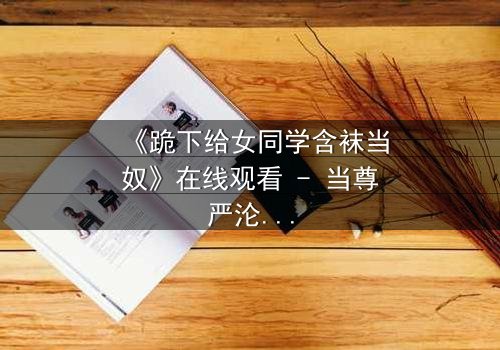 《跪下给女同学含袜当奴》在线观看 - 当尊严沦为爱情的祭品